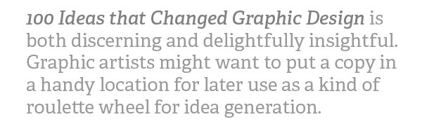 100 Ideas That Changed Graphic Design is both discerning and delightfully insightful. Graphic artists might want to put a copy in a handy location for later use as a kind of roulette wheel for idea generation.