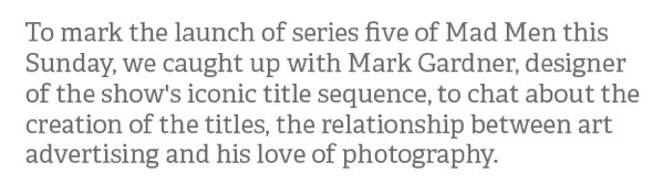 To mark the launch of series five of Mad Men this Sunday, we caught up with Mark Gardner, designer of the show's iconic title sequence, to chat about the creation of the titles, the relationship between art advertising and his love of photography.