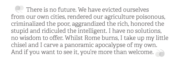 There is no future. We have evicted ourselves <br />from our own cities, rendered our agriculture poisonous, criminalized the poor, aggrandized the rich, honored the stupid and ridiculed the intelligent. I have no solutions, <br />no wisdom to offer. Whilst Rome burns, I take up my little chisel and I carve a panoramic apocalypse of my own. And if you want to see it, you’re more than welcome. There is no future. We have evicted ourselves <br />from our own cities, rendered our agriculture poisonous, criminalized the poor, aggrandized the rich, honored the stupid and ridiculed the intelligent. I have no solutions, <br />no wisdom to offer. Whilst Rome burns, I take up my little chisel and I carve a panoramic apocalypse of my own. And if you want to see it, you’re more than welcome.