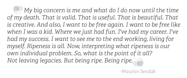 Maurice Sendak Quote: My big concern is me and what do I do now until the time of my death. That is valid. That is useful. That is beautiful. That is creative. And also, I want to be free again. I want to be free like when I was a kid. Where we just had fun. I've had my career. I've had my success. I want to see me to the end working, living for myself. Ripeness is all. Now, interpreting what ripeness is our own individual problem. So, what is the point of it all? Not leaving legacies. But being ripe. Being ripe.